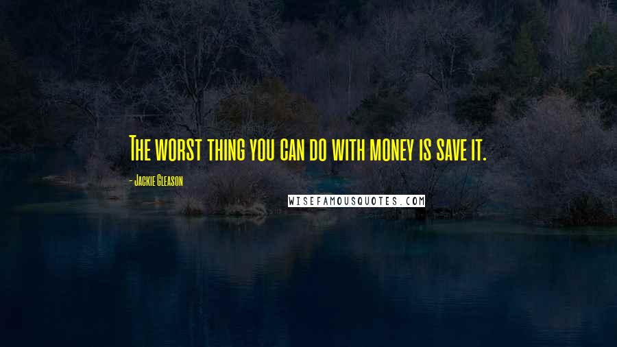 Jackie Gleason Quotes: The worst thing you can do with money is save it.