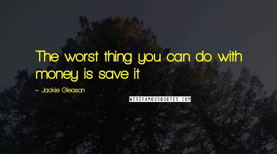 Jackie Gleason Quotes: The worst thing you can do with money is save it.