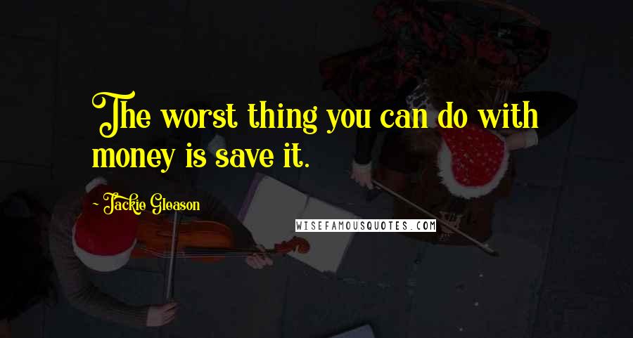 Jackie Gleason Quotes: The worst thing you can do with money is save it.