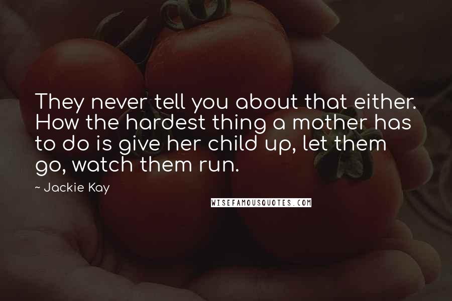 Jackie Kay Quotes: They never tell you about that either. How the hardest thing a mother has to do is give her child up, let them go, watch them run.