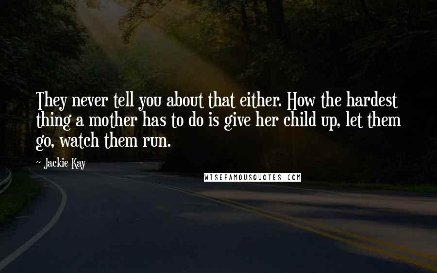 Jackie Kay Quotes: They never tell you about that either. How the hardest thing a mother has to do is give her child up, let them go, watch them run.