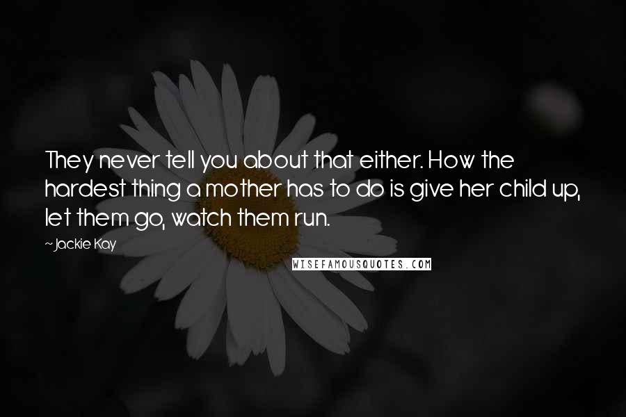 Jackie Kay Quotes: They never tell you about that either. How the hardest thing a mother has to do is give her child up, let them go, watch them run.