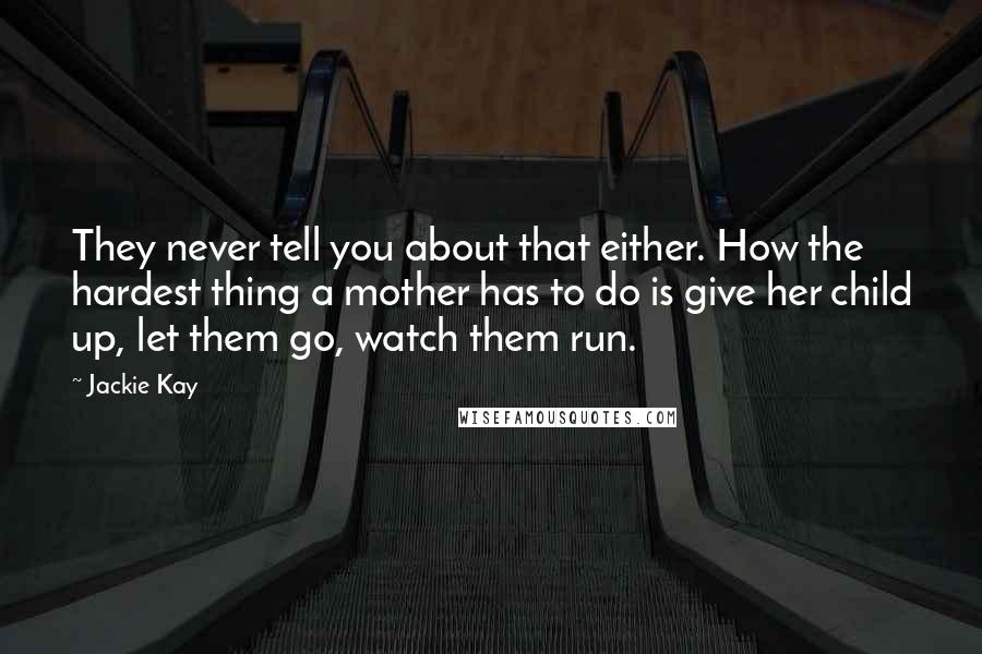 Jackie Kay Quotes: They never tell you about that either. How the hardest thing a mother has to do is give her child up, let them go, watch them run.