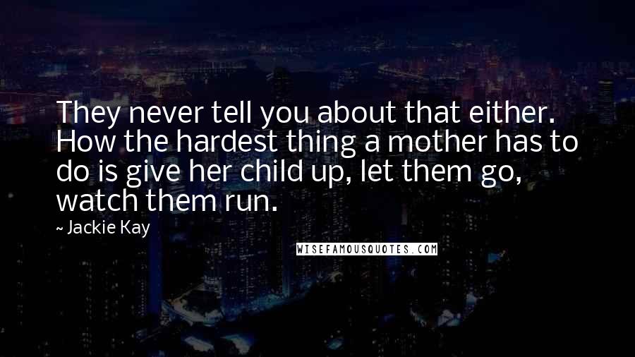 Jackie Kay Quotes: They never tell you about that either. How the hardest thing a mother has to do is give her child up, let them go, watch them run.