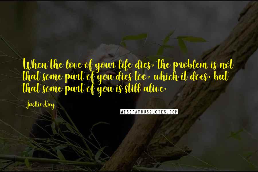 Jackie Kay Quotes: When the love of your life dies, the problem is not that some part of you dies too, which it does, but that some part of you is still alive.