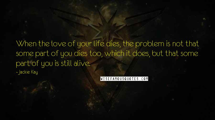 Jackie Kay Quotes: When the love of your life dies, the problem is not that some part of you dies too, which it does, but that some part of you is still alive.