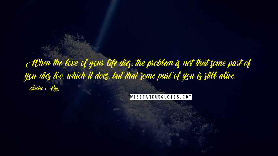Jackie Kay Quotes: When the love of your life dies, the problem is not that some part of you dies too, which it does, but that some part of you is still alive.