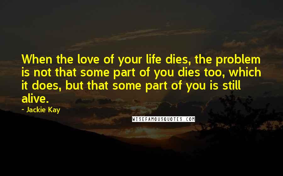 Jackie Kay Quotes: When the love of your life dies, the problem is not that some part of you dies too, which it does, but that some part of you is still alive.