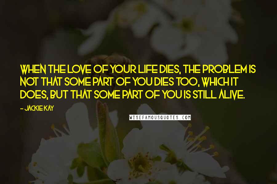 Jackie Kay Quotes: When the love of your life dies, the problem is not that some part of you dies too, which it does, but that some part of you is still alive.