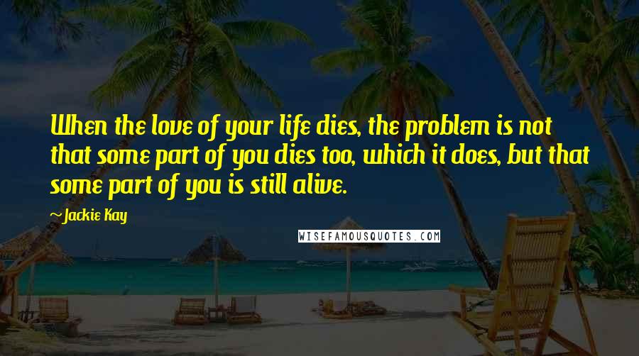 Jackie Kay Quotes: When the love of your life dies, the problem is not that some part of you dies too, which it does, but that some part of you is still alive.
