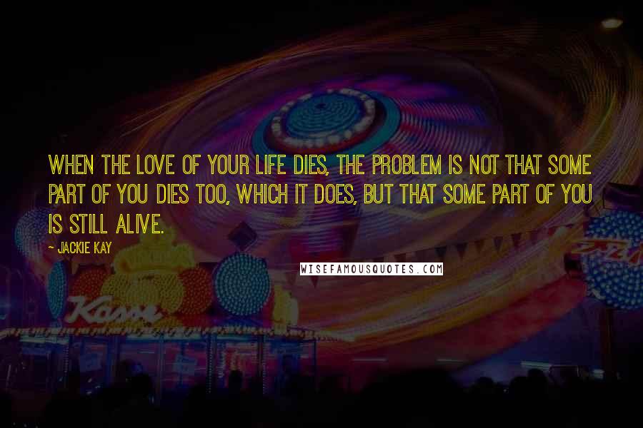 Jackie Kay Quotes: When the love of your life dies, the problem is not that some part of you dies too, which it does, but that some part of you is still alive.