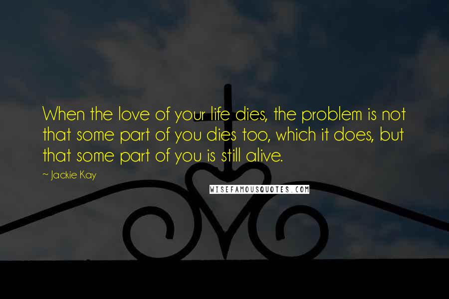 Jackie Kay Quotes: When the love of your life dies, the problem is not that some part of you dies too, which it does, but that some part of you is still alive.
