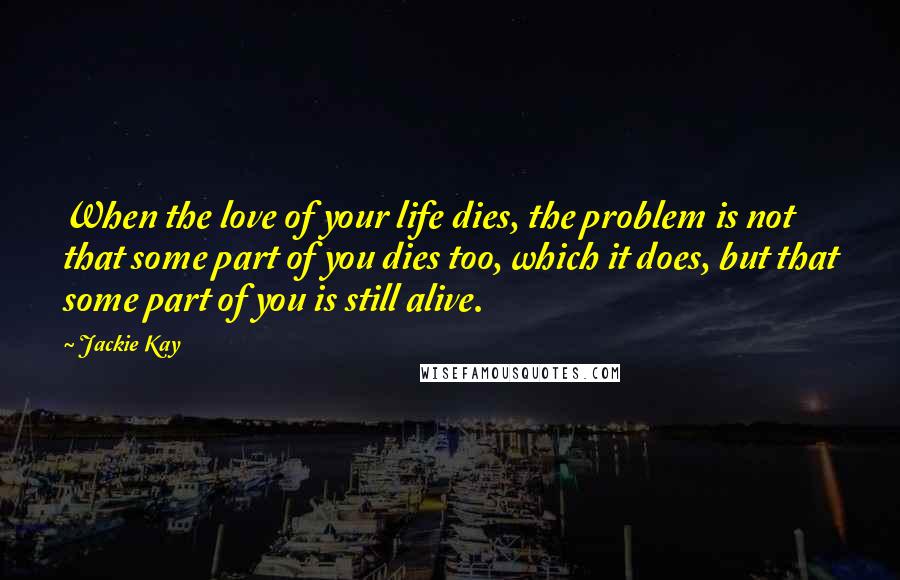 Jackie Kay Quotes: When the love of your life dies, the problem is not that some part of you dies too, which it does, but that some part of you is still alive.