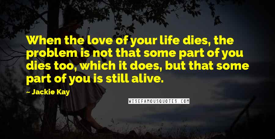 Jackie Kay Quotes: When the love of your life dies, the problem is not that some part of you dies too, which it does, but that some part of you is still alive.