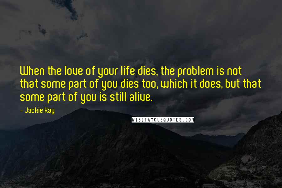Jackie Kay Quotes: When the love of your life dies, the problem is not that some part of you dies too, which it does, but that some part of you is still alive.