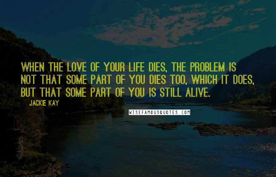 Jackie Kay Quotes: When the love of your life dies, the problem is not that some part of you dies too, which it does, but that some part of you is still alive.