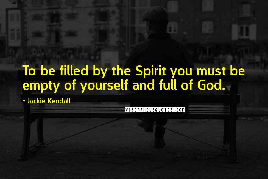 Jackie Kendall Quotes: To be filled by the Spirit you must be empty of yourself and full of God.