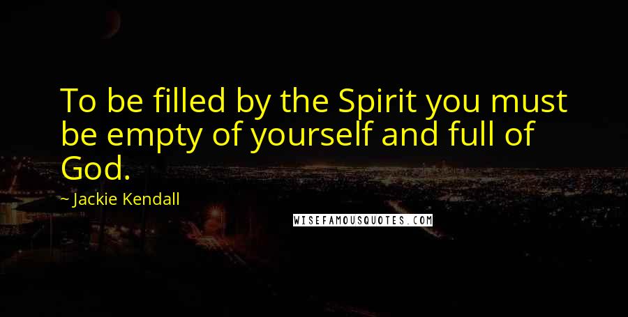 Jackie Kendall Quotes: To be filled by the Spirit you must be empty of yourself and full of God.