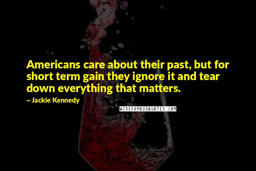Jackie Kennedy Quotes: Americans care about their past, but for short term gain they ignore it and tear down everything that matters.