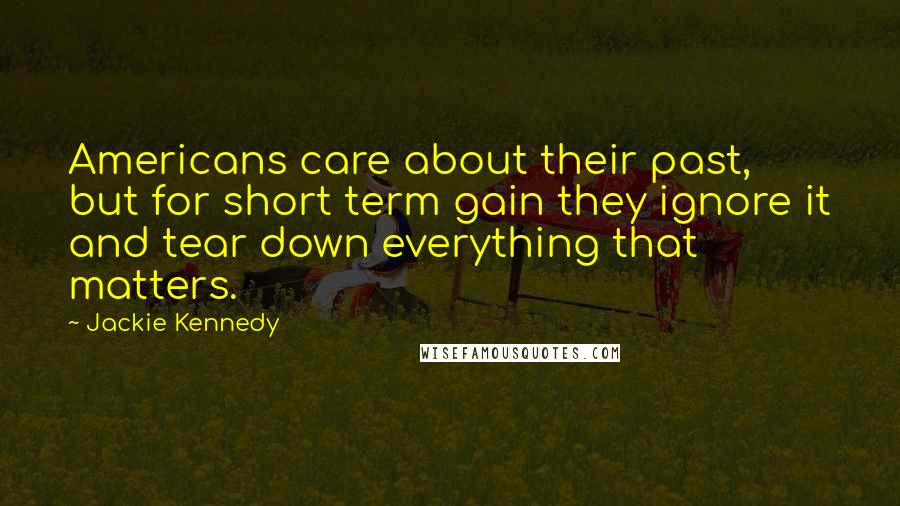 Jackie Kennedy Quotes: Americans care about their past, but for short term gain they ignore it and tear down everything that matters.
