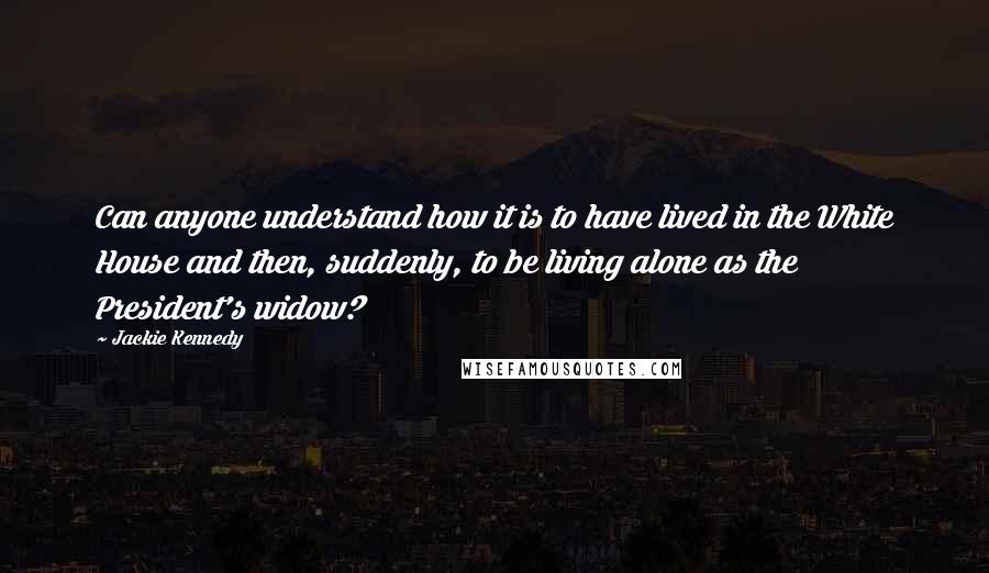 Jackie Kennedy Quotes: Can anyone understand how it is to have lived in the White House and then, suddenly, to be living alone as the President's widow?