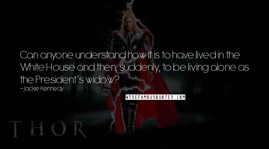 Jackie Kennedy Quotes: Can anyone understand how it is to have lived in the White House and then, suddenly, to be living alone as the President's widow?