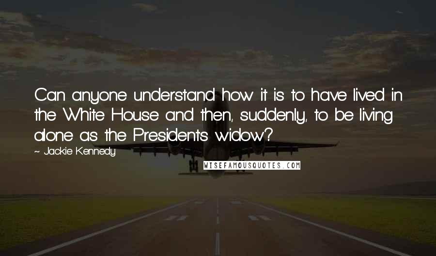 Jackie Kennedy Quotes: Can anyone understand how it is to have lived in the White House and then, suddenly, to be living alone as the President's widow?