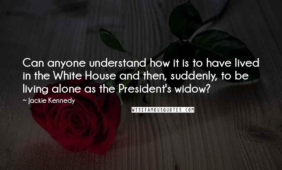 Jackie Kennedy Quotes: Can anyone understand how it is to have lived in the White House and then, suddenly, to be living alone as the President's widow?