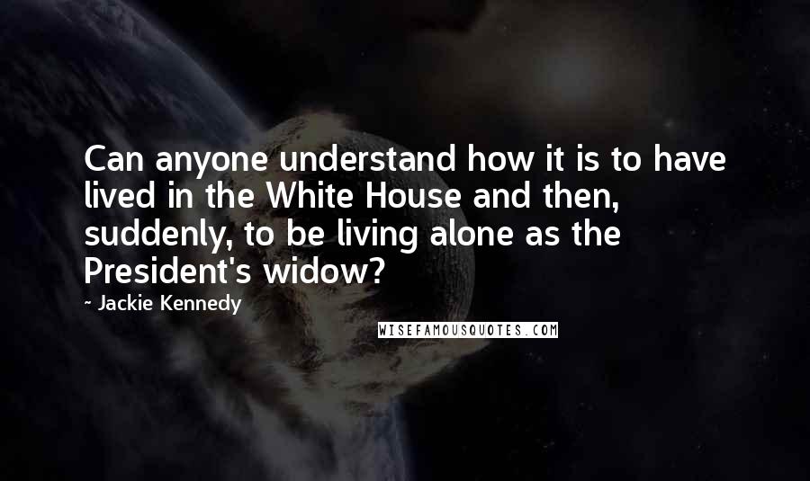 Jackie Kennedy Quotes: Can anyone understand how it is to have lived in the White House and then, suddenly, to be living alone as the President's widow?