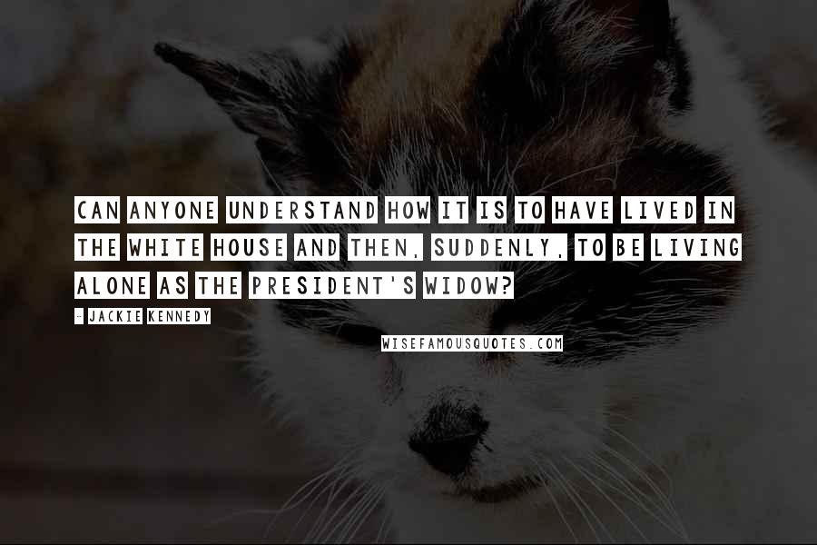 Jackie Kennedy Quotes: Can anyone understand how it is to have lived in the White House and then, suddenly, to be living alone as the President's widow?