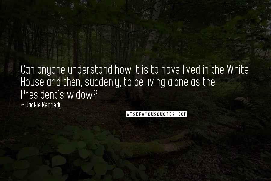 Jackie Kennedy Quotes: Can anyone understand how it is to have lived in the White House and then, suddenly, to be living alone as the President's widow?