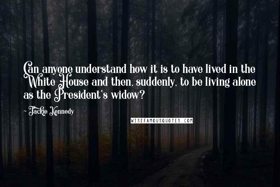 Jackie Kennedy Quotes: Can anyone understand how it is to have lived in the White House and then, suddenly, to be living alone as the President's widow?