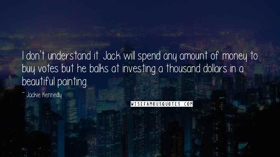 Jackie Kennedy Quotes: I don't understand it. Jack will spend any amount of money to buy votes but he balks at investing a thousand dollars in a beautiful painting.