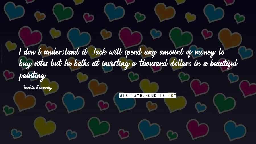 Jackie Kennedy Quotes: I don't understand it. Jack will spend any amount of money to buy votes but he balks at investing a thousand dollars in a beautiful painting.