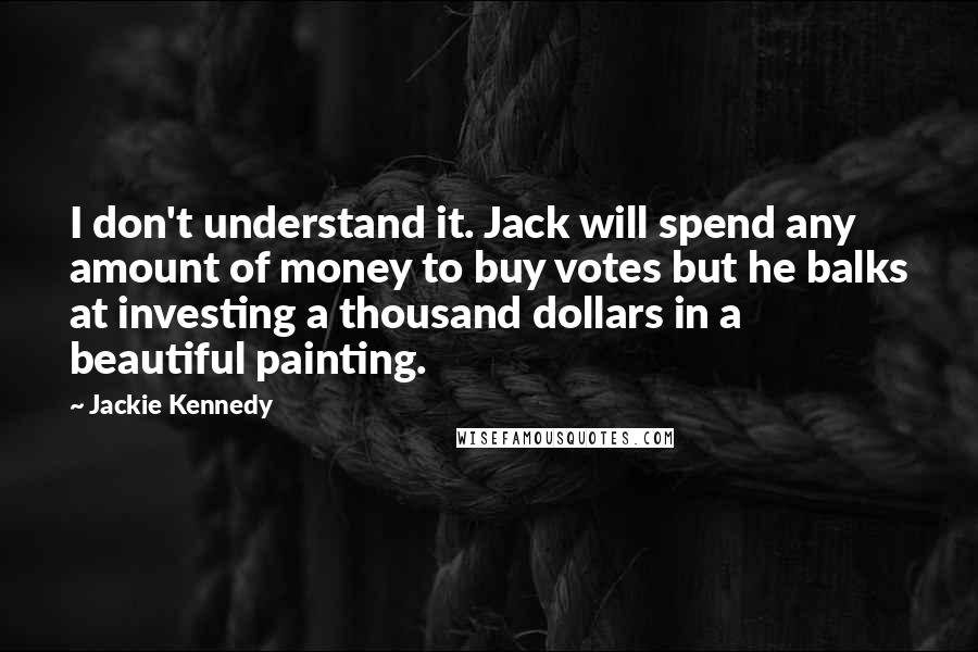 Jackie Kennedy Quotes: I don't understand it. Jack will spend any amount of money to buy votes but he balks at investing a thousand dollars in a beautiful painting.