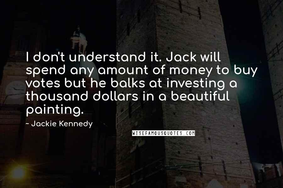 Jackie Kennedy Quotes: I don't understand it. Jack will spend any amount of money to buy votes but he balks at investing a thousand dollars in a beautiful painting.