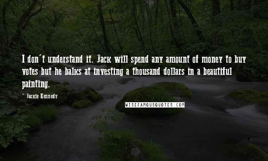 Jackie Kennedy Quotes: I don't understand it. Jack will spend any amount of money to buy votes but he balks at investing a thousand dollars in a beautiful painting.