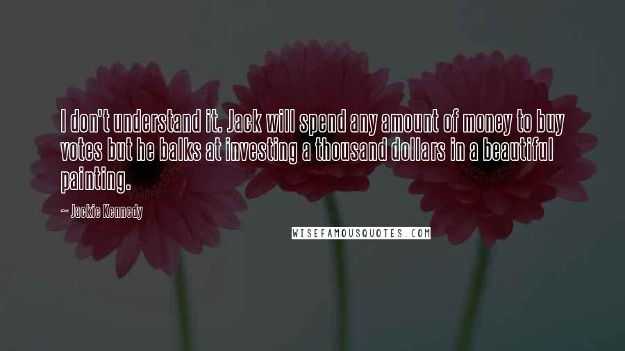 Jackie Kennedy Quotes: I don't understand it. Jack will spend any amount of money to buy votes but he balks at investing a thousand dollars in a beautiful painting.