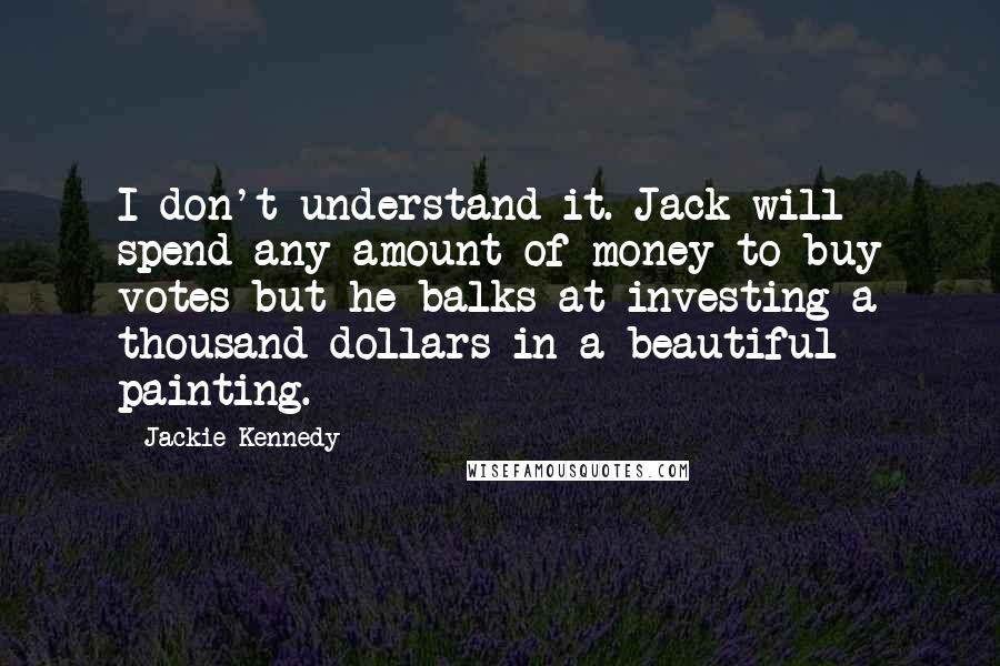 Jackie Kennedy Quotes: I don't understand it. Jack will spend any amount of money to buy votes but he balks at investing a thousand dollars in a beautiful painting.