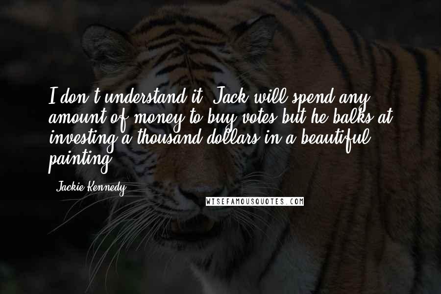 Jackie Kennedy Quotes: I don't understand it. Jack will spend any amount of money to buy votes but he balks at investing a thousand dollars in a beautiful painting.