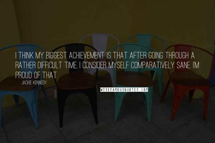 Jackie Kennedy Quotes: I think my biggest achievement is that after going through a rather difficult time, I consider myself comparatively sane. I'm proud of that.