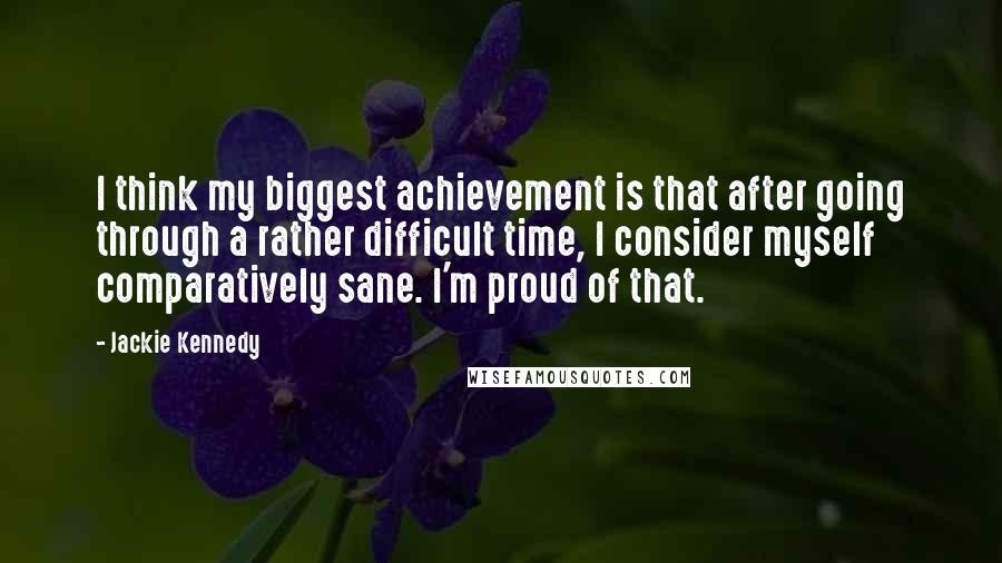 Jackie Kennedy Quotes: I think my biggest achievement is that after going through a rather difficult time, I consider myself comparatively sane. I'm proud of that.