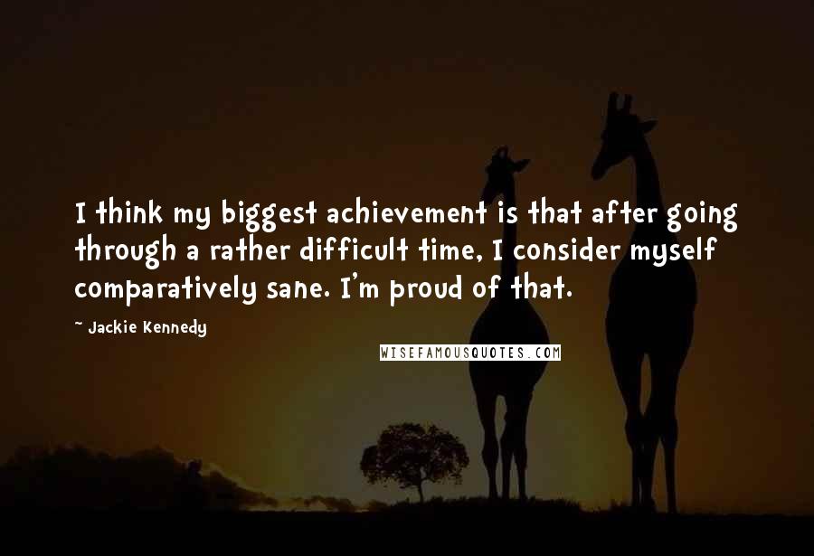 Jackie Kennedy Quotes: I think my biggest achievement is that after going through a rather difficult time, I consider myself comparatively sane. I'm proud of that.