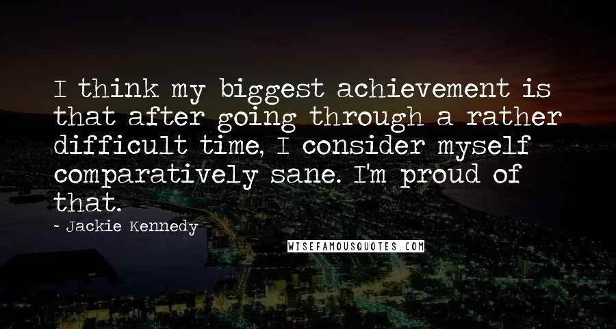 Jackie Kennedy Quotes: I think my biggest achievement is that after going through a rather difficult time, I consider myself comparatively sane. I'm proud of that.