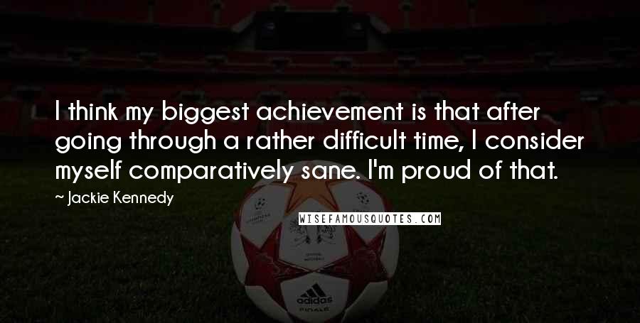 Jackie Kennedy Quotes: I think my biggest achievement is that after going through a rather difficult time, I consider myself comparatively sane. I'm proud of that.