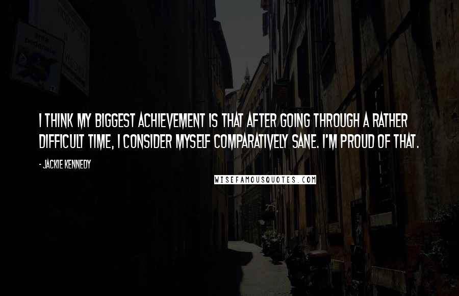 Jackie Kennedy Quotes: I think my biggest achievement is that after going through a rather difficult time, I consider myself comparatively sane. I'm proud of that.