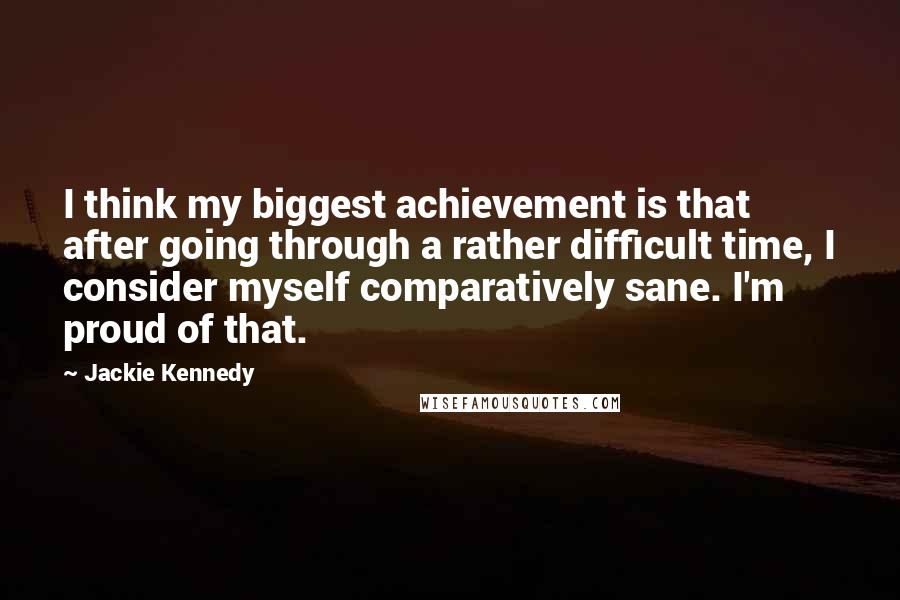 Jackie Kennedy Quotes: I think my biggest achievement is that after going through a rather difficult time, I consider myself comparatively sane. I'm proud of that.