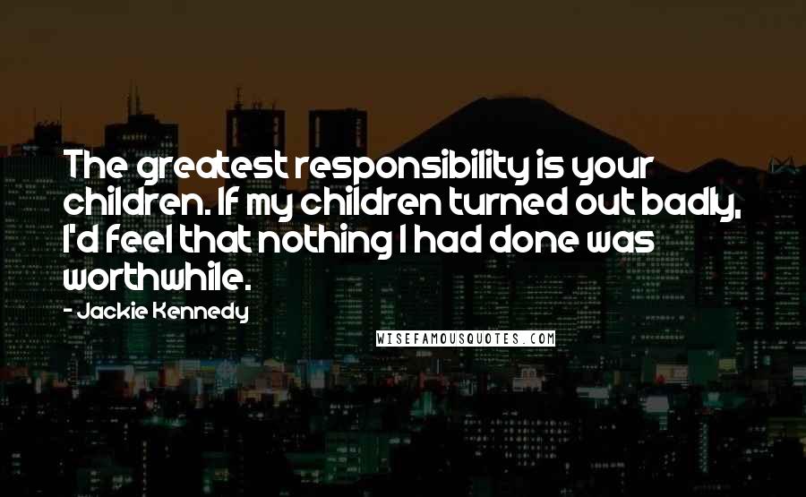 Jackie Kennedy Quotes: The greatest responsibility is your children. If my children turned out badly, I'd feel that nothing I had done was worthwhile.