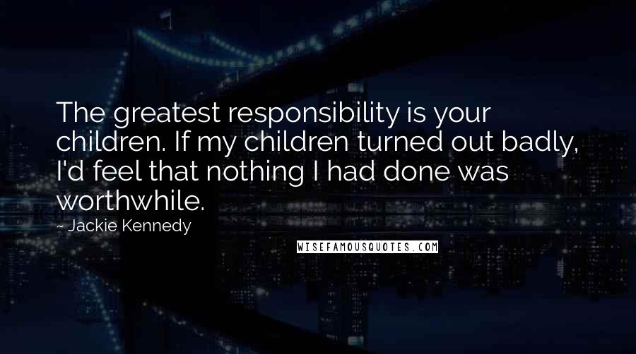 Jackie Kennedy Quotes: The greatest responsibility is your children. If my children turned out badly, I'd feel that nothing I had done was worthwhile.