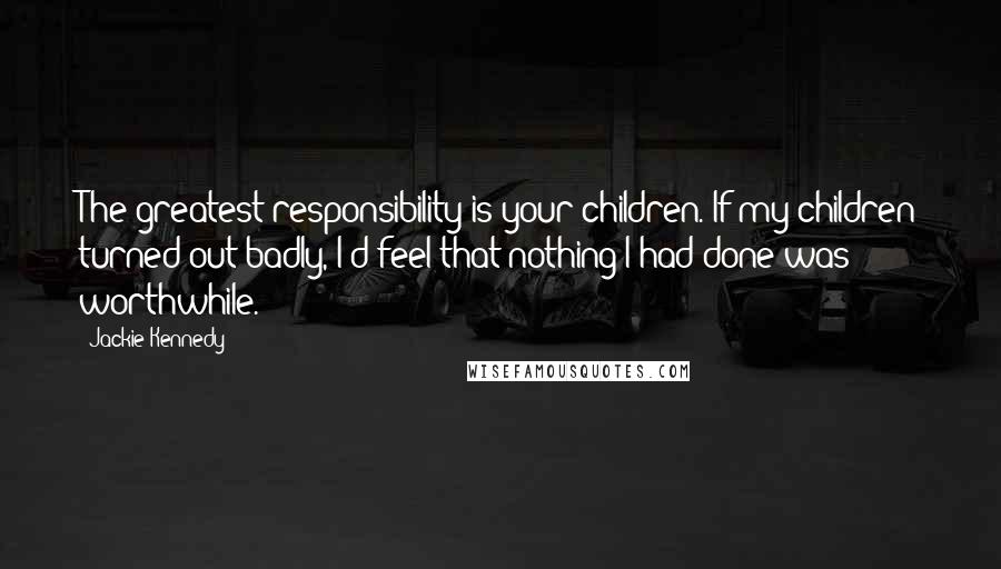 Jackie Kennedy Quotes: The greatest responsibility is your children. If my children turned out badly, I'd feel that nothing I had done was worthwhile.